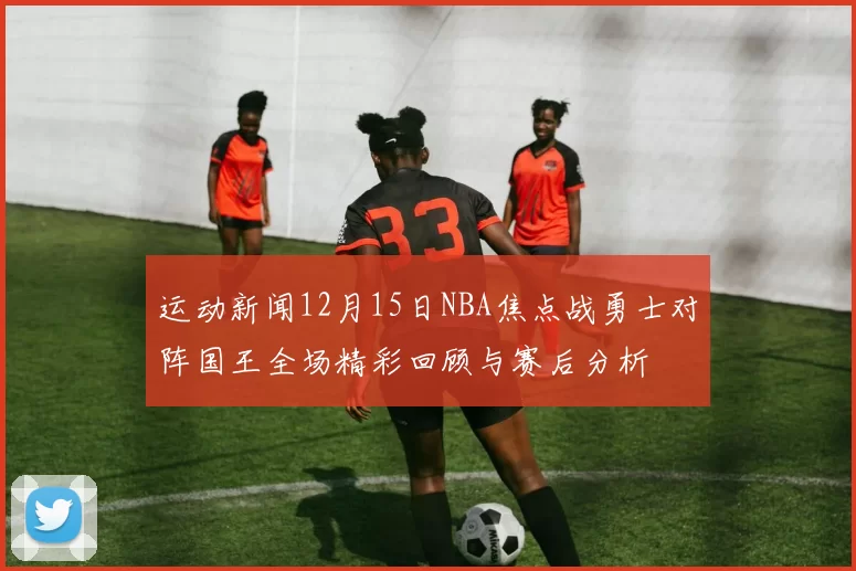 运动新闻12月15日NBA焦点战勇士对阵国王全场精彩回顾与赛后分析