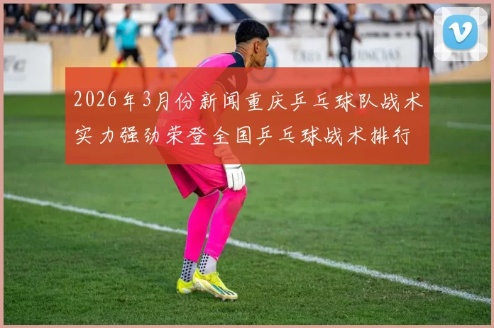 2026年3月份新闻重庆乒乓球队战术实力强劲荣登全国乒乓球战术排行榜第二名