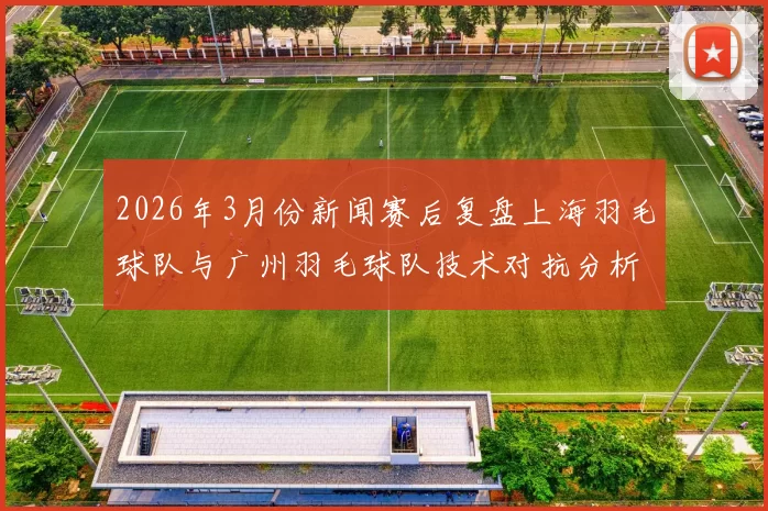2026年3月份新闻赛后复盘上海羽毛球队与广州羽毛球队技术对抗分析与总结