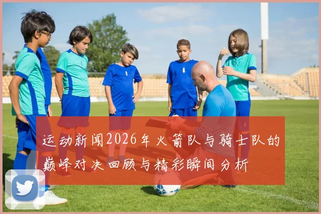 运动新闻2026年火箭队与骑士队的巅峰对决回顾与精彩瞬间分析