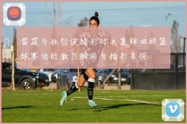 雷霆与独行侠精彩对决集锦回顾篮球赛场的激烈瞬间与精彩表现
