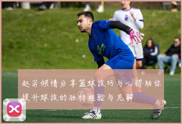 赵芳倾情分享篮球技巧与心得助你提升球技的独特经验与见解